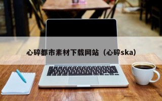 怀化心碎都市素材下载网站（心碎ska）